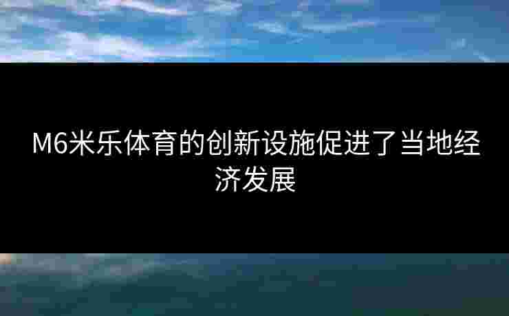 M6米乐体育的创新设施促进了当地经济发展