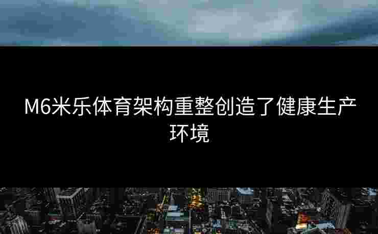 M6米乐体育架构重整创造了健康生产环境