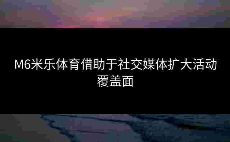 M6米乐体育借助于社交媒体扩大活动覆盖面