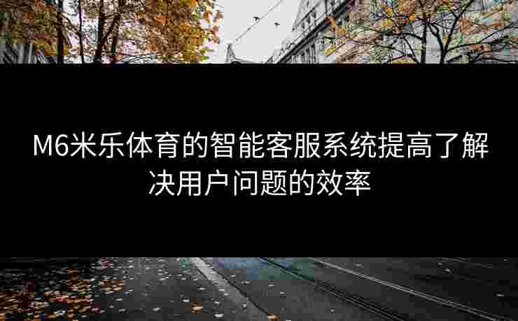 M6米乐体育的智能客服系统提高了解决用户问题的效率