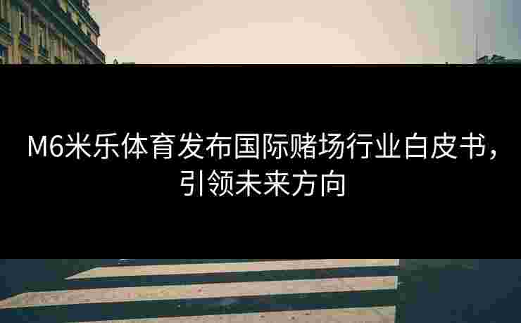 M6米乐体育发布国际赌场行业白皮书，引领未来方向