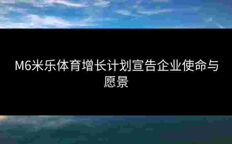 M6米乐体育增长计划宣告企业使命与愿景