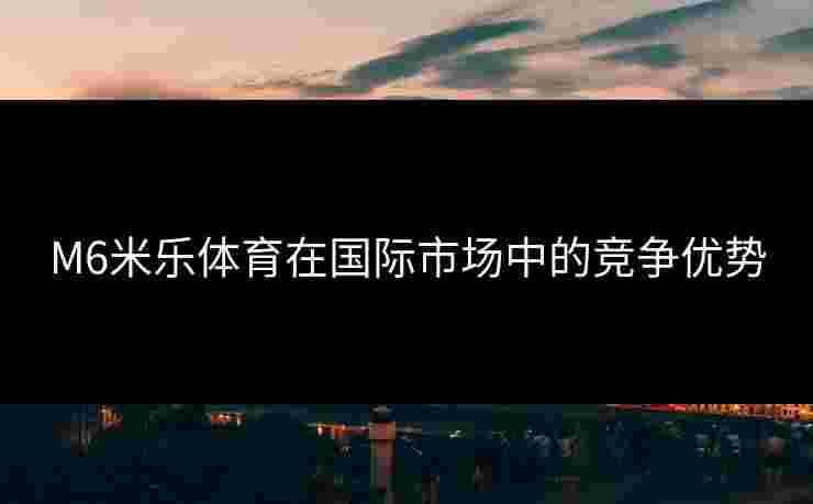 M6米乐体育在国际市场中的竞争优势