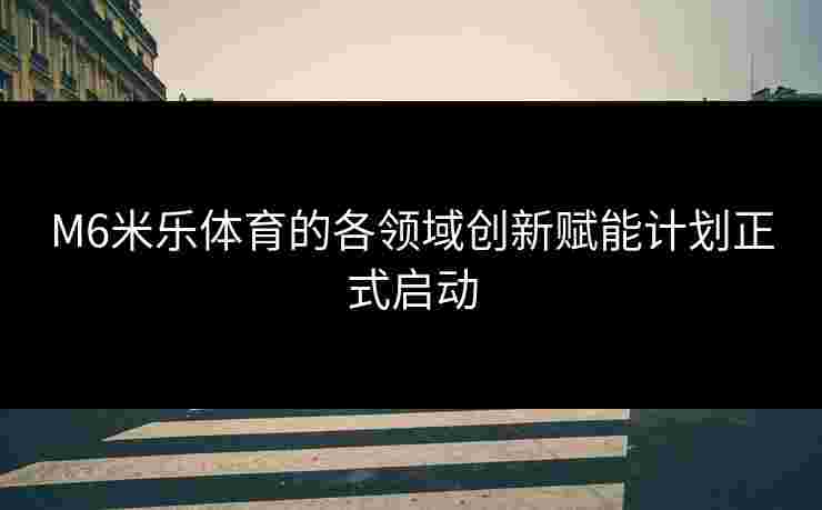 M6米乐体育的各领域创新赋能计划正式启动