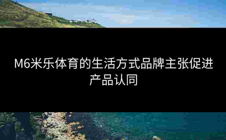 M6米乐体育的生活方式品牌主张促进产品认同