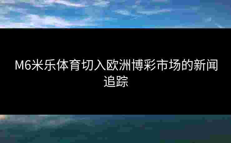 M6米乐体育切入欧洲博彩市场的新闻追踪