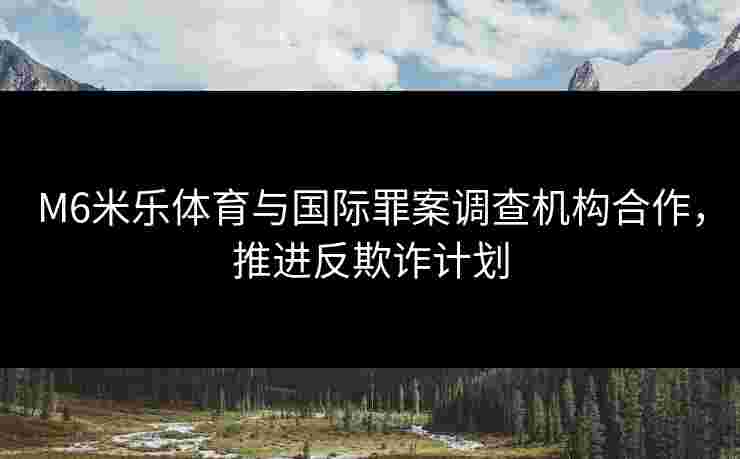 M6米乐体育与国际罪案调查机构合作，推进反欺诈计划