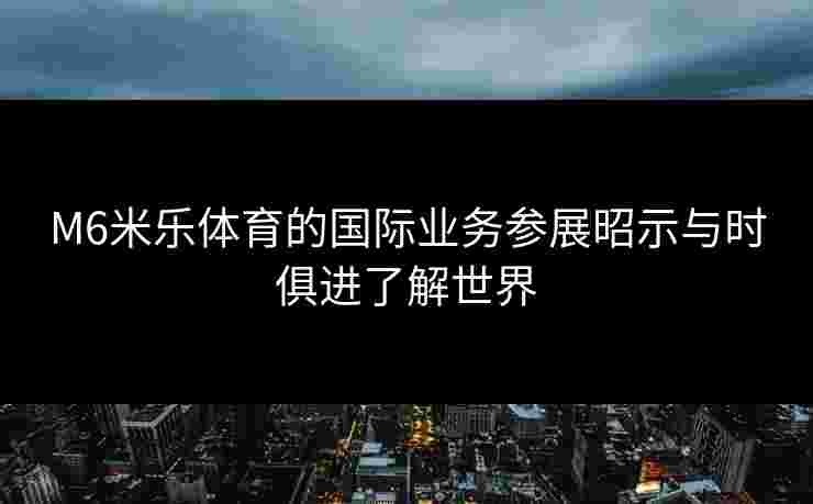 M6米乐体育的国际业务参展昭示与时俱进了解世界