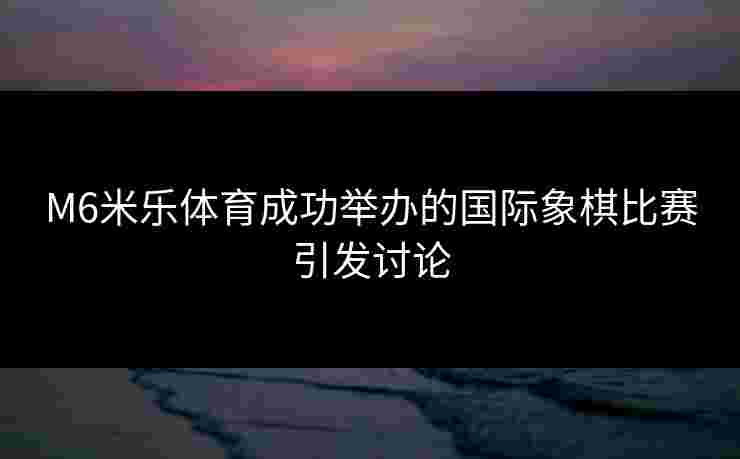 M6米乐体育成功举办的国际象棋比赛引发讨论