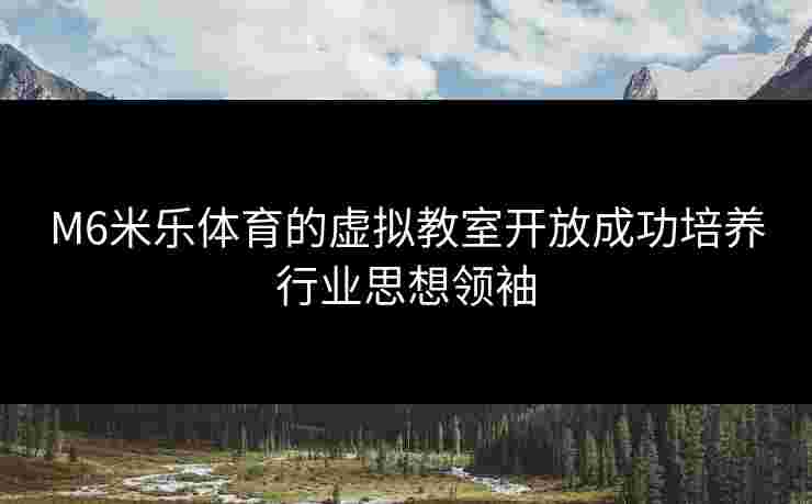 M6米乐体育的虚拟教室开放成功培养行业思想领袖
