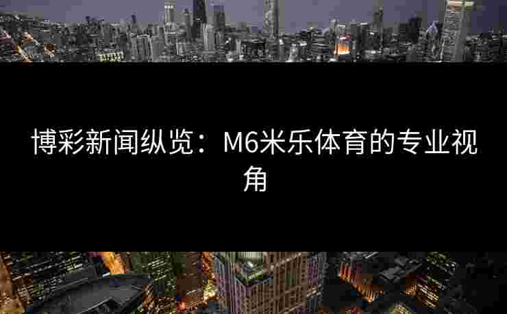 博彩新闻纵览：M6米乐体育的专业视角