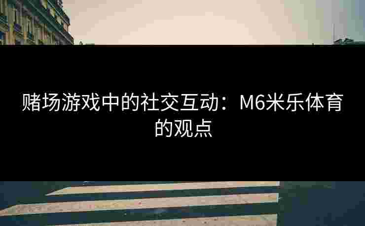 赌场游戏中的社交互动：M6米乐体育的观点
