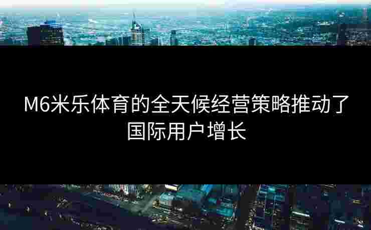 M6米乐体育的全天候经营策略推动了国际用户增长