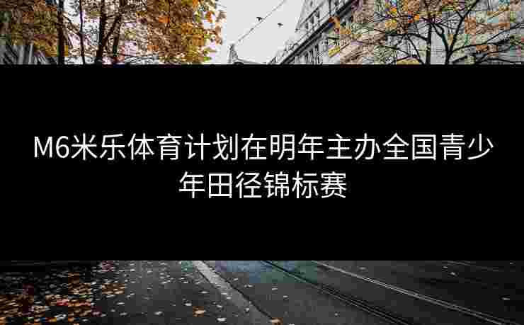 M6米乐体育计划在明年主办全国青少年田径锦标赛
