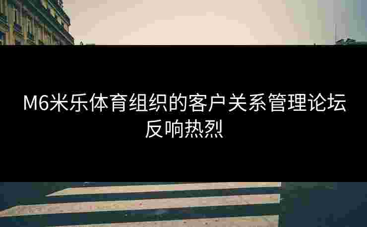 M6米乐体育组织的客户关系管理论坛反响热烈