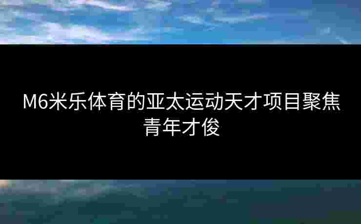 M6米乐体育的亚太运动天才项目聚焦青年才俊