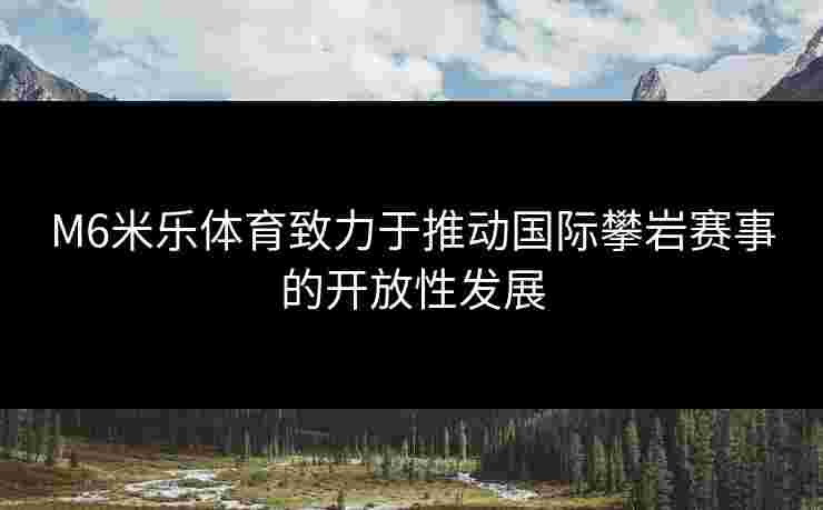 M6米乐体育致力于推动国际攀岩赛事的开放性发展