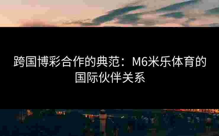 跨国博彩合作的典范：M6米乐体育的国际伙伴关系
