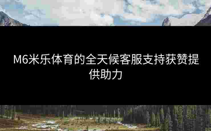 M6米乐体育的全天候客服支持获赞提供助力