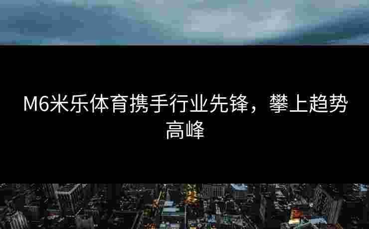 M6米乐体育携手行业先锋，攀上趋势高峰