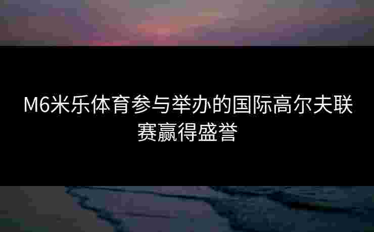 M6米乐体育参与举办的国际高尔夫联赛赢得盛誉