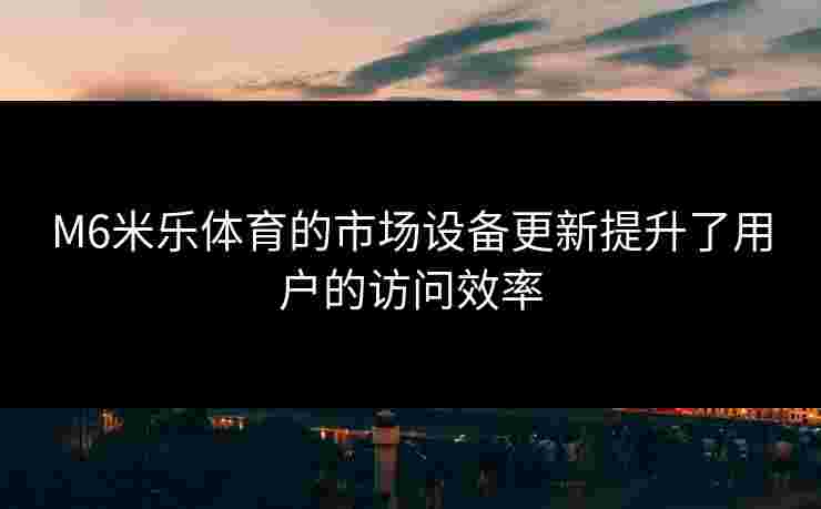 M6米乐体育的市场设备更新提升了用户的访问效率