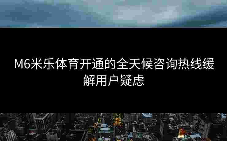 M6米乐体育开通的全天候咨询热线缓解用户疑虑