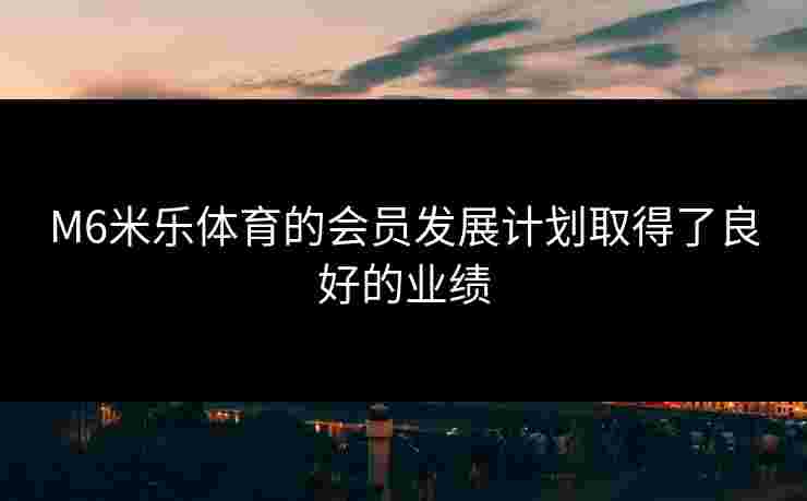 M6米乐体育的会员发展计划取得了良好的业绩