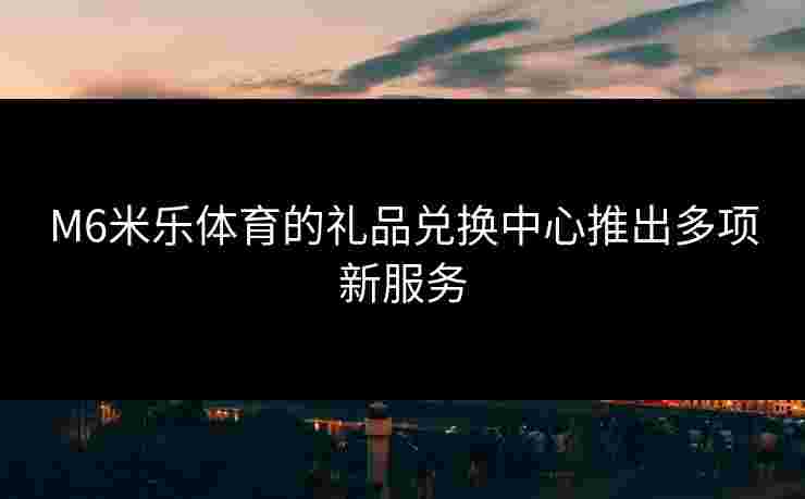 M6米乐体育的礼品兑换中心推出多项新服务