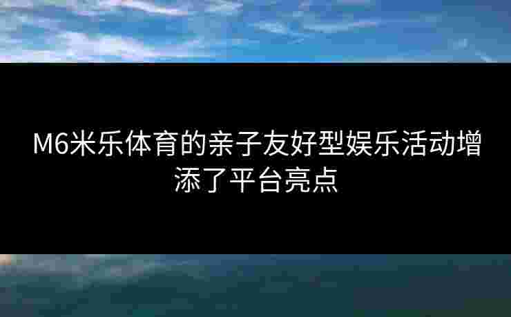 M6米乐体育的亲子友好型娱乐活动增添了平台亮点