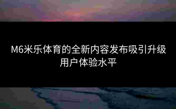 M6米乐体育的全新内容发布吸引升级用户体验水平