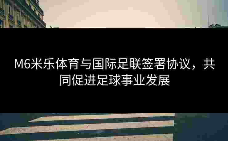 M6米乐体育与国际足联签署协议，共同促进足球事业发展