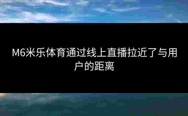 M6米乐体育通过线上直播拉近了与用户的距离