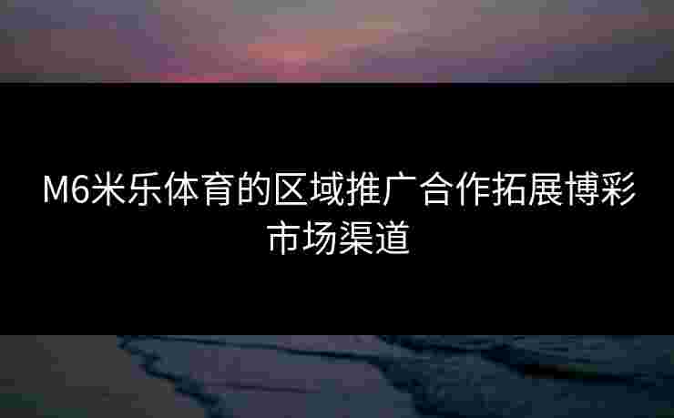 M6米乐体育的区域推广合作拓展博彩市场渠道