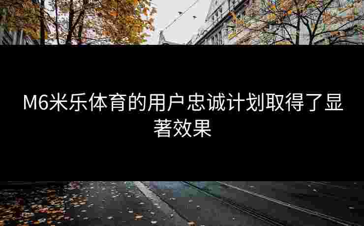 M6米乐体育的用户忠诚计划取得了显著效果