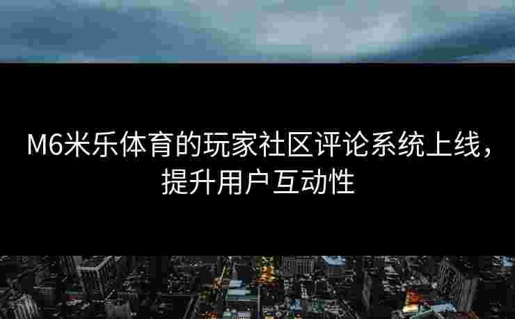 M6米乐体育的玩家社区评论系统上线，提升用户互动性